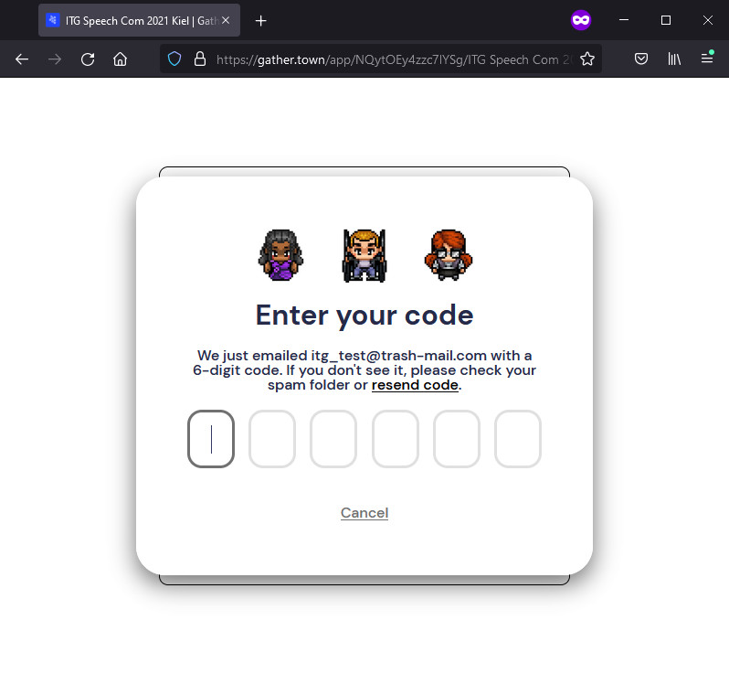 Gather.Town will send a verification code to your e-mail address. Enter the code to proceed. Note that you might have to wait some time (10 min) for the code. Click 'resend code' if your code is not valid. Also check your spam folder, if you do not receive a code.